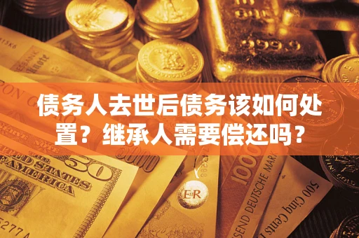 济南债务人去世后债务该如何处置？继承人需要偿还吗？