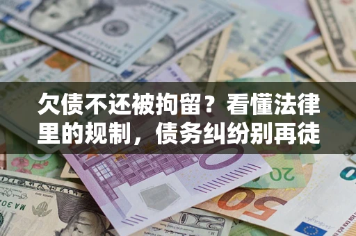 济南欠债不还被拘留？看懂法律里的规制，债务纠纷别再徒劳奔波
