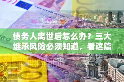 济南债务人离世后怎么办？三大继承风险必须知道，看这篇就够了