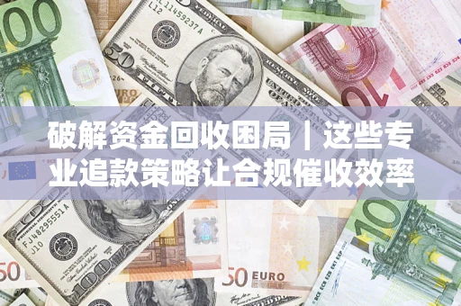济南破解资金回收困局｜这些专业追款策略让合规催收效率翻倍