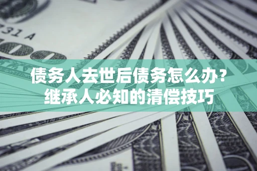 济南债务人去世后债务怎么办？继承人必知的清偿技巧