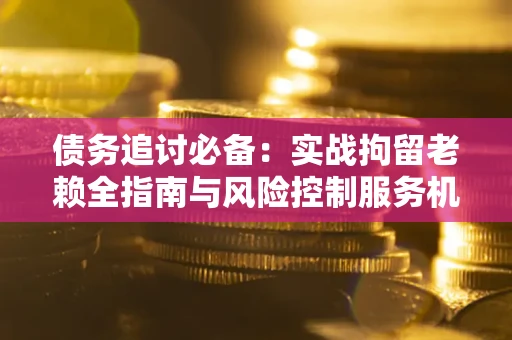 济南债务追讨必备：实战拘留老赖全指南与风险控制服务机构推荐