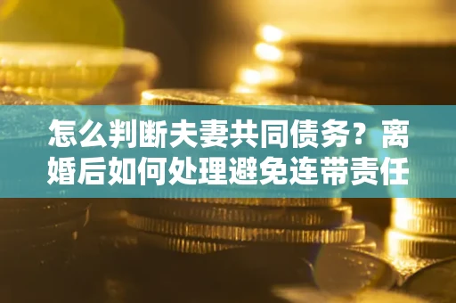 济南怎么判断夫妻共同债务？离婚后如何处理避免连带责任？